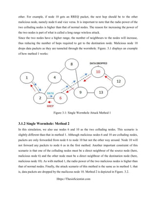 Https://ThesisScientist.com
other. For example, if node 10 gets an RREQ packet, the next hop should be to the other
malicious node, namely node 6 and vice versa. It is important to note that the radio power of the
two colluding nodes is higher than that of normal nodes. The reason for increasing the power of
the two nodes is part of what is called a long range wireless attack.
Since the two nodes have a higher range, the number of neighbours to the nodes will increase,
thus reducing the number of hops required to get to the destination node. Malicious node 10
drops data packets as they are tunneled through the wormhole. Figure. 3.1 displays an example
of how method 1 works:
Figure 3.1: Single Wormhole Attack Method 1
3.1.2 Single Wormhole: Method 2
In this simulation, we also use nodes 6 and 10 as the two colluding nodes. This scenario is
slightly different than that in method 1. Although malicious nodes 6 and 10 are colluding nodes,
packets are only forwarded from node 6 to node 10 but not the other way around. Node 10 will
not forward any packets to node 6 as in the first method. Another important constraint of this
scenario is that one of the colluding nodes must be a direct neighbour of the source node (here,
malicious node 6) and the other node must be a direct neighbour of the destination node (here,
malicious node 10). As with method 1, the radio power of the two malicious nodes is higher than
that of normal nodes. Finally, the attack scenario of this method is the same as in method 1; that
is, data packets are dropped by the mailicous node 10. Method 2 is depicted in Figure. 3.2.
 
