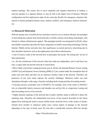 Https://ThesisScientist.com
random topology. The routers free to move randomly and organize themselves at random. a
network operates in a separate fashion, or may be link to the higher level of Internet. Minimal
configuration and fast deployment make ad hoc networks flexible for emergency situations like
natural or human prompted disaster areas, military conflicts, and emergency medical situations.
[3]
1.1 Research Motivation
With the speedy area of mobile devices and their extensive use in modem lifestyle, the paradigm
of networking has transfer from fixed networks to mobile wireless networking technologies with
limited or without infrastructure support. This paradigm transfer was designated in [8] [9], where
unworkable researchers describe the future integration of mobile networking technology with the
Internet. Mobile ad hoc networks have fast significance in current pervasive networking due to
their desirable characters such as fast deployment and without infrastructure.
• Lack of routers, nodes in the network have to participate and accept the routing and service of
data requirement.
• so the free architecture of the network where the nodes are independent join in and leave any
time, a rogue node can join the network to reason harm.
• Most widely used ad hoc routing protocols such as Ad hoc On-demand Distance Vector routing
(AODV) [to] and Dynamic Source Routing (DSR) [11] are created under the assumption that all
nodes trust each other and there are no malicious attacker nodes in the network. Therefore, the
presencey of any such nodes imposes the security challenges. Malicious nodes can creat
disturbance through a wide range of attacks including both routing and data forwarding attacks.
• Exacting resource constraints exist in MANETs; for example, most of the nodes in MANETs
rely on exhaustible battery resources and intruders can activity this to compromise routing and
data forwarding service in the network.
• Highly dynamic topology of the network due to nodes' mobility makes it difficult to detect the
attacking node. Therefore, the fundamental motivation of the research described in this thesis
appear from realizing the need to secure mobile ad hoc networks from a wide variety of attacks.
Attacks from intruder or malicious nodes cause various degree of damage to the network
depending on the type of attack used. We note that a considerable research effort has already
 