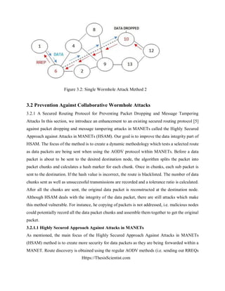 Https://ThesisScientist.com
Figure 3.2: Single Wormhole Attack Method 2
3.2 Prevention Against Collaborative Wormhole Attacks
3.2.1 A Secured Routing Protocol for Preventing Packet Dropping and Message Tampering
Attacks In this section, we introduce an enhancement to an existing secured routing protocol [5]
against packet dropping and message tampering attacks in MANETs called the Highly Secured
Approach against Attacks in MANETs (HSAM). Our goal is to improve the data integrity part of
HSAM. The focus of the method is to create a dynamic methodology which tests a selected route
as data packets are being sent when using the AODV protocol within MANETs. Before a data
packet is about to be sent to the desired destination node, the algorithm splits the packet into
packet chunks and calculates a hash marker for each chunk. Once in chunks, each sub packet is
sent to the destination. If the hash value is incorrect, the route is blacklisted. The number of data
chunks sent as well as unsuccessful transmissions are recorded and a tolerance ratio is calculated.
After all the chunks are sent, the original data packet is reconstructed at the destination node.
Although HSAM deals with the integrity of the data packet, there are still attacks which make
this method vulnerable. For instance, he copying of packets is not addressed, i.e. malicious nodes
could potentially record all the data packet chunks and assemble them together to get the original
packet.
3.2.1.1 Highly Secured Approach Against Attacks in MANETs
As mentioned, the main focus of the Highly Secured Approach Against Attacks in MANETs
(HSAM) method is to create more security for data packets as they are being forwarded within a
MANET. Route discovery is obtained using the regular AODV methods (i.e. sending out RREQs
 