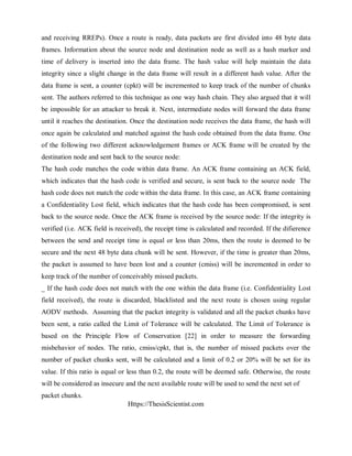 Https://ThesisScientist.com
and receiving RREPs). Once a route is ready, data packets are first divided into 48 byte data
frames. Information about the source node and destination node as well as a hash marker and
time of delivery is inserted into the data frame. The hash value will help maintain the data
integrity since a slight change in the data frame will result in a different hash value. After the
data frame is sent, a counter (cpkt) will be incremented to keep track of the number of chunks
sent. The authors referred to this technique as one way hash chain. They also argued that it will
be impossible for an attacker to break it. Next, intermediate nodes will forward the data frame
until it reaches the destination. Once the destination node receives the data frame, the hash will
once again be calculated and matched against the hash code obtained from the data frame. One
of the following two different acknowledgement frames or ACK frame will be created by the
destination node and sent back to the source node:
The hash code matches the code within data frame. An ACK frame containing an ACK field,
which indicates that the hash code is verified and secure, is sent back to the source node The
hash code does not match the code within the data frame. In this case, an ACK frame containing
a Confidentiality Lost field, which indicates that the hash code has been compromised, is sent
back to the source node. Once the ACK frame is received by the source node: If the integrity is
verified (i.e. ACK field is received), the receipt time is calculated and recorded. If the difierence
between the send and receipt time is equal or less than 20ms, then the route is deemed to be
secure and the next 48 byte data chunk will be sent. However, if the time is greater than 20ms,
the packet is assumed to have been lost and a counter (cmiss) will be incremented in order to
keep track of the number of conceivably missed packets.
_ If the hash code does not match with the one within the data frame (i.e. Confidentiality Lost
field received), the route is discarded, blacklisted and the next route is chosen using regular
AODV methods. Assuming that the packet integrity is validated and all the packet chunks have
been sent, a ratio called the Limit of Tolerance will be calculated. The Limit of Tolerance is
based on the Principle Flow of Conservation [22] in order to measure the forwarding
misbehavior of nodes. The ratio, cmiss/cpkt, that is, the number of missed packets over the
number of packet chunks sent, will be calculated and a limit of 0.2 or 20% will be set for its
value. If this ratio is equal or less than 0.2, the route will be deemed safe. Otherwise, the route
will be considered as insecure and the next available route will be used to send the next set of
packet chunks.
 