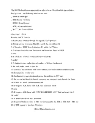 Https://ThesisScientist.com
The HSAM algorithm pseudocode (here referred to as Algorithm 1) is shown below.
In Algorithm 1, the following notations are used:
_ RREP: Route Reply
_ RTT: Round Trip Time
_ RREQ: Route Request
_ ACK: Acknowledgement
_ NetTT: Net Traversal Time
Algorithm 1 HSAM
Require: AODV Protocol
1: Route (R) is obtained through the regular AODV protocol
2: RREQ sent out by source (S) and S records the current time (t)
3: if S receives RREP from destination (D) within NetTT then
4: S records the receive time duration (t) and hop count found in RREP
5: else
6: S selects the next best route available from RREPs
7: end if
8: S divides the data packet into sub-packets of 48 byte chunks each
9: for each packet chunk to send do
10: Construct the data frame with source address, destination address and hash code
11: Increment the counter cpkt
12: Send packet to nearest node and record the send time in RTT start
13: Packet reaches D and the hash is computed and compared to the hash in the frame
14: if there is a match (in hash values) then
15: D prepares ACK frame with ACK field and sends it to S
16: else
17: D prepares ACK frame with CONFIDENTIALITY LOST field and sends it to S
18: end if
19: if frame contains the ACK field then
20: S records the receive time in RTT end and calculates the RTT as RTT start – RTT end
21: if RTT is equal or less than 20ms then
 