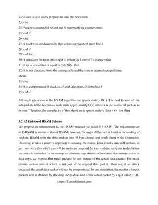 Https://ThesisScientist.com
22: Route is valid and S prepares to send the next chunk
23: else
24: Packet is assumed to be lost and S increments the counter cmiss
25: end if
26: else
27: S blacklists and discards R, then selects next route R from line 1
28: end if
29: end for
30: S calculates the ratio cmiss/cpkt to obtain the Limit of Tolerance value
31: if ratio is less than or equal to 0.2 (20%) then
32: R is not discarded from the routing table and the route is deemed acceptable and
secure
33: else
34: R is compromised, S blacklists R and selects next R from line 1
35: end if
All single operations in the HSAM algorithm are approximately O(1). The need to send all the
sub-packets to the destination node costs approximately O(n) where n is the number of packets to
be sent. Therefore, the complexity of this algorithm is approximately O(n) + O(1) or O(n).
3.2.1.2 Enhanced HSAM Scheme
We propose an enhancement to the HSAM protocol (so-called E-HSAM). The implementation
of E-HSAM is similar to that of HSAM; however, the major difference is found in the sending of
packets. HSAM splits the data packets into 48 byte chunks and sends them to the destination.
However, it takes a reactive approach to securing the routes. Data chunks may still contain, in
part, sensitive data which can still be stolen or tampered by intermediate malicious nodes before
the route is discarded. In an attempt to eliminate any chance of unwanted data manipulation or
data copy, we propose that mock packets be sent instead of the actual data chunks. The mock
chunks contain content which is not part of the original data packet. Therefore, if an attack
occurred, the actual data packet will not be compromised. In our simulation, the number of mock
packets sent is obtained by dividing the payload size of the actual packet by a split value of 48.
 