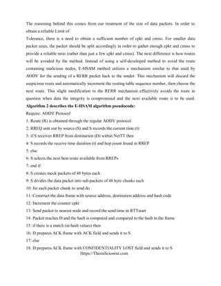 Https://ThesisScientist.com
The reasoning behind this comes from our treatment of the size of data packets. In order to
obtain a reliable Limit of
Tolerance, there is a need to obtain a sufficient number of cpkt and cmiss. For smaller data
packet sizes, the packet should be split accordingly in order to gather enough cpkt and cmiss to
provide a reliable ratio (rather than just a few cpkt and cmiss). The next difference is how routes
will be avoided by the method. Instead of using a self-developed method to avoid the route
containing malicious nodes, E-HSAM method utilizes a mechanism similar to that used by
AODV for the sending of a RERR packet back to the sender. This mechanism will discard the
suspicious route and automatically increment the routing table sequence number, then choose the
next route. This slight modification to the RERR mechanism effectively avoids the route in
question when data the integrity is compromised and the next available route is to be used.
Algorithm 2 describes the E-HSAM algorithm pseudocode:
Require: AODV Protocol
1: Route (R) is obtained through the regular AODV protocol
2: RREQ sent out by source (S) and S records the current time (t)
3: if S receives RREP from destination (D) within NetTT then
4: S records the receive time duration (t) and hop count found in RREP
5: else
6: S selects the next best route available from RREPs
7: end if
8: S creates mock packets of 48 bytes each
9: S divides the data packet into sub-packets of 48 byte chunks each
10: for each packet chunk to send do
11: Construct the data frame with source address, destination address and hash code
12: Increment the counter cpkt
13: Send packet to nearest node and record the send time in RTTstart
14: Packet reaches D and the hash is computed and compared to the hash in the frame
15: if there is a match (in hash values) then
16: D prepares ACK frame with ACK field and sends it to S
17: else
18: D prepares ACK frame with CONFIDENTIALITY LOST field and sends it to S
 