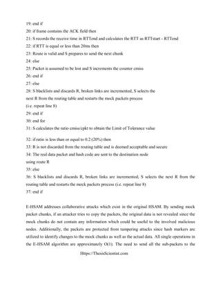 Https://ThesisScientist.com
19: end if
20: if frame contains the ACK field then
21: S records the receive time in RTTend and calculates the RTT as RTTstart - RTTend
22: if RTT is equal or less than 20ms then
23: Route is valid and S prepares to send the next chunk
24: else
25: Packet is assumed to be lost and S increments the counter cmiss
26: end if
27: else
28: S blacklists and discards R, broken links are incremented, S selects the
next R from the routing table and restarts the mock packets process
(i.e. repeat line 8)
29: end if
30: end for
31: S calculates the ratio cmiss/cpkt to obtain the Limit of Tolerance value
32: if ratio is less than or equal to 0.2 (20%) then
33: R is not discarded from the routing table and is deemed acceptable and secure
34: The real data packet and hash code are sent to the destination node
using route R
35: else
36: S blacklists and discards R, broken links are incremented, S selects the next R from the
routing table and restarts the mock packets process (i.e. repeat line 8)
37: end if
E-HSAM addresses collaborative attacks which exist in the original HSAM. By sending mock
packet chunks, if an attacker tries to copy the packets, the original data is not revealed since the
mock chunks do not contain any information which could be useful to the involved malicious
nodes. Additionally, the packets are protected from tampering attacks since hash markers are
utilized to identify changes to the mock chunks as well as the actual data. All single operations in
the E-HSAM algorithm are approximately O(1). The need to send all the sub-packets to the
 