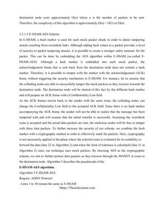 Https://ThesisScientist.com
destination node costs approximately O(n) where n is the number of packets to be sent.
Therefore, the complexity of this algorithm is approximately O(n) + O(1) or O(n).
3.2.1.3 E-HSAM-AES Scheme
In E-HSAM, a hash marker is used for each mock packet chunk in order to detect tampering
attacks resulting from wormhole links. Although adding hash values to a packet provides a level
of security to packet tampering attacks, it is possible to create a stronger safety measure for the
packet. This can be done by embedding the AES algorithm within E-HSAM (so-called E-
HSAM-AES). Although a hash marker is embedded into each mock packet, the
acknowledgement frame that is sent back from the destination node does not contain a hash
marker. Therefore, it is possible to tamper with the marker with the acknowledgement (ACK)
frame without triggering the security mechanism in E-HSAM. For instance, let us assume that
the colluding nodes are able to successfully tamper the mock packets as they traverse towards the
destination node. The destination node will be alerted of this fact by the different hash marker
and will prepare an ACK frame with a Confidentiality Lost field.
As the ACK frames travels back to the sender with the same route, the colluding nodes can
change the Confidentiality Lost field to the accepted ACK field. Since there is no hash marker
accompanying the ACK frame, the sender will not be able to realize that the message has been
tampered with and will assume that the initial transfer is successful. Assuming the wormhole
route is accepted and the actual data packets are sent, the malicious nodes will be free to tamper
with these data packets. To further increase the security of our scheme, we combine the hash
marker with a cryptography method in order to effectively mask the packets. Here, cryptography
is not necessarily applied in the phase where the selected route is evaluated for its suitability to
forward the data (line 22 in Algorithm 2) and when the limit of tolerance is calculated (line 31 in
Algorithm 2) since our technique uses mock packets. By choosing AES as the cryptographic
scheme, we aim to further protect data packets as they traverse through the MANET in route to
the destination node. Algorithm 3 describes the pseudocode of the
E-HSAM-AES algorithm.
Algorithm 3 E-HSAM-AES
Require: AODV Protocol
. Lines 1 to 30 remain the same as E-HSAM
 