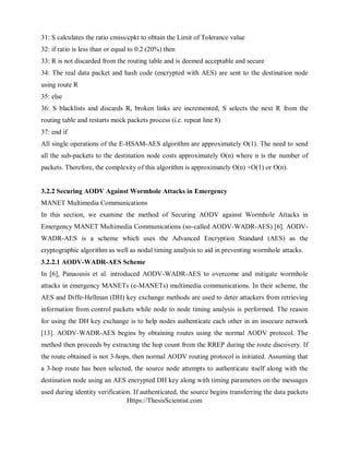Https://ThesisScientist.com
31: S calculates the ratio cmiss/cpkt to obtain the Limit of Tolerance value
32: if ratio is less than or equal to 0.2 (20%) then
33: R is not discarded from the routing table and is deemed acceptable and secure
34: The real data packet and hash code (encrypted with AES) are sent to the destination node
using route R
35: else
36: S blacklists and discards R, broken links are incremented, S selects the next R from the
routing table and restarts mock packets process (i.e. repeat line 8)
37: end if
All single operations of the E-HSAM-AES algorithm are approximately O(1). The need to send
all the sub-packets to the destination node costs approximately O(n) where n is the number of
packets. Therefore, the complexity of this algorithm is approximately O(n) +O(1) or O(n).
3.2.2 Securing AODV Against Wormhole Attacks in Emergency
MANET Multimedia Communications
In this section, we examine the method of Securing AODV against Wormhole Attacks in
Emergency MANET Multimedia Communications (so-called AODV-WADR-AES) [6]. AODV-
WADR-AES is a scheme which uses the Advanced Encryption Standard (AES) as the
cryptographic algorithm as well as nodal timing analysis to aid in preventing wormhole attacks.
3.2.2.1 AODV-WADR-AES Scheme
In [6], Panaousis et al. introduced AODV-WADR-AES to overcome and mitigate wormhole
attacks in emergency MANETs (e-MANETs) multimedia communications. In their scheme, the
AES and Diffe-Hellman (DH) key exchange methods are used to deter attackers from retrieving
information from control packets while node to node timing analysis is performed. The reason
for using the DH key exchange is to help nodes authenticate each other in an insecure network
[13]. AODV-WADR-AES begins by obtaining routes using the normal AODV protocol. The
method then proceeds by extracting the hop count from the RREP during the route discovery. If
the route obtained is not 3-hops, then normal AODV routing protocol is initiated. Assuming that
a 3-hop route has been selected, the source node attempts to authenticate itself along with the
destination node using an AES encrypted DH key along with timing parameters on the messages
used during identity verification. If authenticated, the source begins transferring the data packets
 