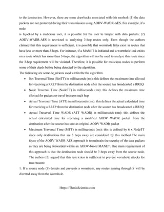 Https://ThesisScientist.com
to the destination. However, there are some drawbacks associated with this method: (1) the data
packets are not protected during their transmission using AODV-WADR-AES. For example, if a
node
is hijacked by a malicious user, it is possible for the user to tamper with data packets; (2)
AODV-WADR-AES is restricted to analyzing 3-hop routes only. Even though the authors
claimed that this requirement is sufficient, it is possible that wormhole links exist in routes that
have less or more than 3-hops. For instance, if a MANET is initiated and a wormhole link exists
on a route which has more than 3-hops, the algorithm will not be used to analyze this route since
the 3-hop requirement will be violated. Therefore, it is possible for malicious nodes to perform
some of their deeds before being detected by the algorithm.
The following are some de_nitions used within the the algorithm.
 Net Traversal Time (NetTT) in milliseconds (ms): this defines the maximum time allotted
for receiving a RREP from the destination node after the source has broadcasted a RREQ
 Node Traversal Time (NodeTT) in milliseconds (ms): this defines the maximum time
allotted for packets to travel between each hop
 Actual Traversal Time (ATT) in milliseconds (ms): this defines the actual calculated time
for receiving a RREP from the destination node after the source has broadcasted a RREQ
 Actual Traversal Time WADR (ATT WADR) in milliseconds (ms): this defines the
actual calculated time for receiving a modified AODV WADR packet from the
destination after the source has sent an original AODV WADR packet
 Maximum Traversal Time (MTT) in milliseconds (ms): this is defined by 6 x NodeTT
since only destinations that are 3 hops away are considered by this method The main
focus of the AODV-WADR-AES approach is to maintain the security of the data packets
as they are being forwarded within an AODV-based MANET. One main requirement of
this approach is that the destination node should be 3-hops away from the source node.
The authors [6] argued that this restriction is sufficient to prevent wormhole attacks for
two reasons:
1. If a source node (S) detects and prevents a wormhole, any routes passing through S will be
diverted away from the wormhole.
 