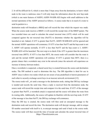 Https://ThesisScientist.com
2. It will be difficult for S, which is more than 3-hops away from the destination, to know which
node in the route is malicious since S will only keep the information about the next hop node
(which is one main features of AODV) AODV-WADR-AES begins with small additions to the
normal operations of the AODV protocol as follows. A source node that is in need of a route to
send its packets to a
destination node will broadcast a RREQ and will record the time which the request was made.
When the source node receives a RREP, it will record the receipt time of the RREP packet. The
two recorded times are used to calculate the actual traversal time (ATT) which will be used
compared against the net traversal time (NetTT) to determine whether the algorithm will be
launched or not. Indeed, if ATT is greater than NetTT, AODV-WADRAES will be ignored and
the normal AODV operations will commence. If ATT is less than NetTT and the hop count is not
3, AODV will operate normally. If ATT is less than NetTT and the hop count is 3, AODV-
WADR-AES will be launched. The next step is to check if the ATT is greater than the maximum
traversal time (MTT). If ATT is less than MTT, the source node will consider that the route is
safe and the normal AODV operations will continue. If ATT is greater than MTT, there is a
greater chance that a wormhole may exist in the network (since the network will experience an
increase in latency between nodes).
Once a wormhole is suspected, a shared secret key is created between the source and destination
nodes. The DH method is used to determine this key. The DH algorithm is ideal for use in
AODV since it allows two nodes which are not aware of any predefined or known parameters of
each other to securely exchange secret keys in an insecure network environment [13].
The source node will _rst send a message to the destination node, stating that DH key exchange
is needed and records the send time. Once a reply is received from the destination node, the
source node will record the receipt time and compare it to the send time. If ATT of the message
is greater than NetTT, a wormhole attack is suspected and the source will delete the route from
its routing table. Additionally, the source will update its blacklist with the next hop node. If ATT
of the message is less than NetTT, the DH key exchange will commence.
Once the DH key is created, the source node will then send an encrypted message to the
destination node and record the time. The destination node will decrypt message, add its unique
ID number associated with itself to it, re-encrypt message and send it back to the source node.
The source node will then record the time of receipt and calculate the actual traversal time of
 