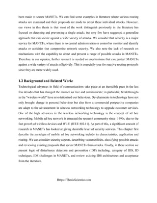 Https://ThesisScientist.com
been made to secure MANETs. We can find some examples in literature where various routing
attacks are examined and their proposals are made to detect these individual attacks. However,
our views in this thesis is that most of the work distinguish previously in the literature has
focused on detecting and preventing a single attack; but very few have suggested a generalize
approach that can secure against a wide variety of attacks. We consider that security is a major
service for MANETs, where there is no central administration or control to monitor and identify
attacks or activities that compromise network security. We also note the lack of research on
mechanisms with the capability to detect and prevent a range of possible attacks in MANETs.
Therefore in our opinion, further research is needed on mechanisms that can protect MANETs
against a wide variety of attacks effectively. This is especially true for reactive routing protocols
since they are more widely used.
1.2 Background and Related Work:
Technological advances in field of communications take place at an incredible pace in the last
few decades that has changed the manner we live and communicate; in particular, breakthroughs
in the "wireless world" have revolutionized our behaviour. Developments in technology have not
only brought change in personal behaviour but also from a commercial perspective companies
are adapt to the advancement in wireless networking technology to upgrade customer services.
One of the high advances in the wireless networking technology is the concept of ad hoc
networking. Mobile ad hoc network is attracted the research community since 1990s, due to the
fast growth of wireless devices and Wi-Fi (IEEE 802.11). As part of this, a significant amount of
research in MANETs has looked at giving desirable level of security services. This chapter first
describe the paradigm of mobile ad hoc networking include its characteristics, application and
routing. We can consider security aspects, describing vulnerabilities, classifying possible attacks
and reviewing existing proposals that secure MANETs from attacks. Finally, in these section we
present logic of disturbance detection and prevention (IDP) including, category of IDS, ID
techniques, IDS challenges in MANETs, and review existing IDS architectures and acceptance
from the literature.
 
