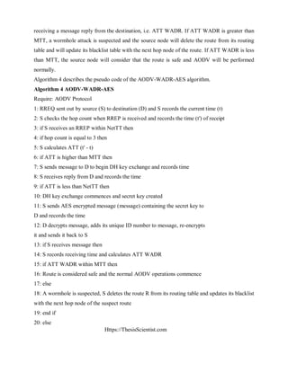 Https://ThesisScientist.com
receiving a message reply from the destination, i.e. ATT WADR. If ATT WADR is greater than
MTT, a wormhole attack is suspected and the source node will delete the route from its routing
table and will update its blacklist table with the next hop node of the route. If ATT WADR is less
than MTT, the source node will consider that the route is safe and AODV will be performed
normally.
Algorithm 4 describes the pseudo code of the AODV-WADR-AES algorithm.
Algorithm 4 AODV-WADR-AES
Require: AODV Protocol
1: RREQ sent out by source (S) to destination (D) and S records the current time (t)
2: S checks the hop count when RREP is received and records the time (t') of receipt
3: if S receives an RREP within NetTT then
4: if hop count is equal to 3 then
5: S calculates ATT (t' - t)
6: if ATT is higher than MTT then
7: S sends message to D to begin DH key exchange and records time
8: S receives reply from D and records the time
9: if ATT is less than NetTT then
10: DH key exchange commences and secret key created
11: S sends AES encrypted message (message) containing the secret key to
D and records the time
12: D decrypts message, adds its unique ID number to message, re-encrypts
it and sends it back to S
13: if S receives message then
14: S records receiving time and calculates ATT WADR
15: if ATT WADR within MTT then
16: Route is considered safe and the normal AODV operations commence
17: else
18: A wormhole is suspected, S deletes the route R from its routing table and updates its blacklist
with the next hop node of the suspect route
19: end if
20: else
 