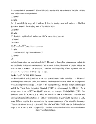 Https://ThesisScientist.com
21: A wormhole is suspected, S deletes R from its routing table and updates its blacklist with the
next hop node of the suspect route
22: end if
23: else
24: A wormhole is suspected, S deletes R from its routing table and updates its blacklist
(blacklist wa) with the next hop node of the suspect route
25: end if
26: else
27: Route is considered safe and normal AODV operations commence
28: end if
29: end if
30: Normal AODV operations commence
31: else
32: Normal AODV operations commence
33: end if
30
All single operations are approximately O(1). The need to forwarding messages and packets to
the destination node costs approximately O(n) where n is the total number of control packets as
well as AODV-WADR-AES messages. Therefore, the complexity of this algorithm can be
measured to approximately O(n) + O(1) or O(n).
3.2.2.2 AODV-WADR-TDES Scheme
AES encryption is widely accepted as the next generation encryption technique [23]. However,
technologies such as smart cards, which can be considered as eMANET nodes, are incompatible
with AES implementations [21]. In light of this incompatibility, a different encryption technique
called the Triple Data Encryption Standard (TDES) is recommended by [24, 25]. As a
complement to the AODV-WADR-AES scheme, we introduce AODVWADR- TDES. The
methods found in AODV-WADR-TDES are similar to AODV-WADRAES. However, the
cryptographic algorithm of choice is TDES. By implementing longer variable key sizes to DES,
three different possible key combinations, the pseudo-randomness of the algorithm increases,
Thereby increasing its security potential. The AODV-WADR-TDES protocol follows similar
steps as the AODV-WADR-AES protocol. However, some differences occur in the manner the
 