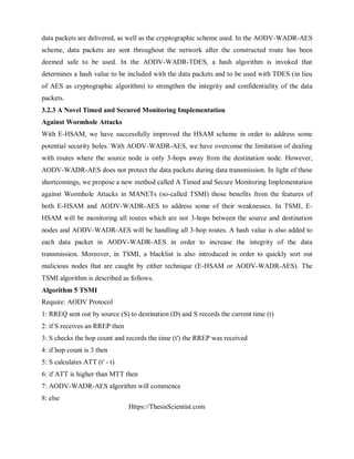 Https://ThesisScientist.com
data packets are delivered, as well as the cryptographic scheme used. In the AODV-WADR-AES
scheme, data packets are sent throughout the network after the constructed route has been
deemed safe to be used. In the AODV-WADR-TDES, a hash algorithm is invoked that
determines a hash value to be included with the data packets and to be used with TDES (in lieu
of AES as cryptographic algorithm) to strengthen the integrity and confidentiality of the data
packets.
3.2.3 A Novel Timed and Secured Monitoring Implementation
Against Wormhole Attacks
With E-HSAM, we have successfully improved the HSAM scheme in order to address some
potential security holes. With AODV-WADR-AES, we have overcome the limitation of dealing
with routes where the source node is only 3-hops away from the destination node. However,
AODV-WADR-AES does not protect the data packets during data transmission. In light of these
shortcomings, we propose a new method called A Timed and Secure Monitoring Implementation
against Wormhole Attacks in MANETs (so-called TSMI) those benefits from the features of
both E-HSAM and AODV-WADR-AES to address some of their weaknesses. In TSMI, E-
HSAM will be monitoring all routes which are not 3-hops between the source and destination
nodes and AODV-WADR-AES will be handling all 3-hop routes. A hash value is also added to
each data packet in AODV-WADR-AES in order to increase the integrity of the data
transmission. Moreover, in TSMI, a blacklist is also introduced in order to quickly sort out
malicious nodes that are caught by either technique (E-HSAM or AODV-WADR-AES). The
TSMI algorithm is described as follows.
Algorithm 5 TSMI
Require: AODV Protocol
1: RREQ sent out by source (S) to destination (D) and S records the current time (t)
2: if S receives an RREP then
3: S checks the hop count and records the time (t') the RREP was received
4: if hop count is 3 then
5: S calculates ATT (t' - t)
6: if ATT is higher than MTT then
7: AODV-WADR-AES algorithm will commence
8: else
 