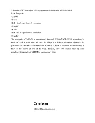 Https://ThesisScientist.com
9: Regular AODV operations will commence and the hash value will be included
in the data packet
10: end if
11: else
12: E-HSAM algorithm will commence
13: end if
14: else
15: E-HSAM algorithm will commence
16: end if
The complexity of E-HSAM is approximately O(n) and AODV-WADR-AES is approximately
O(n). In TSMI, a target route will either be 3-hops or a different hop count. Moreover, the
procedures of E-HSAM is independent of AODV-WADR-AES. Therefore, the complexity is
based on the number of hops of the route. However, since both schemes have the same
complexity, the complexity of TSMI is approximately O(n).
Conclusion
 