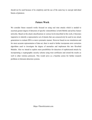 Https://ThesisScientist.com
should not be used because of its simplicity and the use of the same key to encrypt individual
blocks of plaintext.
Future Work
We consider future research works focused on using real time attacks which is needed to
ascertain greater degree of detection of specific vulnerabilities in both Mobile and ad hoc Sensor
networks. Based on the attack classifications in various levels described in this work, it becomes
imperative to identify a representative set of attacks that can consecutively be used in raw attack
generations to evaluate IDS is a more systematic manner. However based on our simulations and
for more accurate representation of data set, there is need to further incorporate error correction
algorithms used to investigate the degree of anomalies and implement this into Riverbed
Modeler. Also we intend to explore more possibilities for detection of sophisticated attacks by
incorporating a cryptographic security scheme using trust certificates and extend the results as
well to other wireless protocols. This would serve as a baseline action for further research
problems in Intrusion detection systems.
 