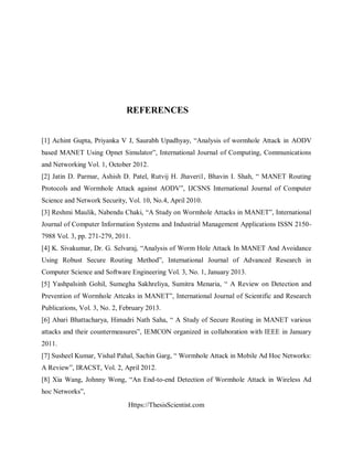 Https://ThesisScientist.com
REFERENCES
[1] Achint Gupta, Priyanka V J, Saurabh Upadhyay, “Analysis of wormhole Attack in AODV
based MANET Using Opnet Simulator”, International Journal of Computing, Communications
and Networking Vol. 1, October 2012.
[2] Jatin D. Parmar, Ashish D. Patel, Rutvij H. Jhaveri1, Bhavin I. Shah, “ MANET Routing
Protocols and Wormhole Attack against AODV”, IJCSNS International Journal of Computer
Science and Network Security, Vol. 10, No.4, April 2010.
[3] Reshmi Maulik, Nabendu Chaki, “A Study on Wormhole Attacks in MANET”, International
Journal of Computer Information Systems and Industrial Management Applications ISSN 2150-
7988 Vol. 3, pp. 271-279, 2011.
[4] K. Sivakumar, Dr. G. Selvaraj, “Analysis of Worm Hole Attack In MANET And Avoidance
Using Robust Secure Routing Method”, International Journal of Advanced Research in
Computer Science and Software Engineering Vol. 3, No. 1, January 2013.
[5] Yashpalsinh Gohil, Sumegha Sakhreliya, Sumitra Menaria, “ A Review on Detection and
Prevention of Wormhole Attcaks in MANET”, International Journal of Scientific and Research
Publications, Vol. 3, No. 2, February 2013.
[6] Abari Bhattacharya, Himadri Nath Saha, “ A Study of Secure Routing in MANET various
attacks and their countermeasures”, IEMCON organized in collaboration with IEEE in January
2011.
[7] Susheel Kumar, Vishal Pahal, Sachin Garg, “ Wormhole Attack in Mobile Ad Hoc Networks:
A Review”, IRACST, Vol. 2, April 2012.
[8] Xia Wang, Johnny Wong, “An End-to-end Detection of Wormhole Attack in Wireless Ad
hoc Networks”,
 