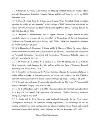 Https://ThesisScientist.com
[17] A. Singh and K. Vaisla, A mechanism for detecting wormhole attacks on wireless ad hoc
network," International Journal of Computer Science and Network Security, vol. 2, pp. 27{31,
September 2010.
[18] S. Choi, D. young Kim, D.-H. Lee, and J.-I. Jung, Wap: Wormhole attack prevention
algorithm in mobile ad hoc networks," in Proceedings of IEEE International Conference on
Sensor Networks, Ubiquitous and Trustworthy Computing (SUTC 2008), Taichung, Taiwan, pp.
343 {348, June 11-13, 2008.
[19] T. Hayajneh, P. Krishnamurthy, and D. Tipper, Deworm: A simple protocol to detect
wormhole attacks in wireless ad hoc networks," in Proceedings of the 3rd International
Conference on Network and System Security (NSS 2009), Gold Coast, Queensland, Australia,
pp. 73{80, October 19-21, 2009.
[20] S. K. Dhurandher, I. Woungang, A. Gupta, and B. K. Bhargava, E2siw: An energy efficient
scheme immune to wormhole attacks in wireless ad hoc networks," in International Conference
on Advanced Information Networking and Applications Workshops, Fukuoka, Japan, pp.
472{477, March 26-29, 2012. 62
[21] H. O. Alanazi, B. B. Zaidan, A. A. Zaidan, H. A. Jalab, M. Shabbir, and Y. Al-Nabhani,
New comparative study between des, 3des and aes within nine factors," Computer Research
Repository, vol. abs/1003.4085, 2010.
[22] O. Gonzalez, M. Howarth, and G. Pavlou, Detection of packet forwarding misbehavior in
mobile ad-hoc networks," in Proceedings of the 5th international conference on Wired/Wireless
Internet Communications (WWIC 2007), Coimbra, Portugal, pp. 302{ 314, May 23-25, 2007.
[23] B. Preneel, Aes and nessie: Cryptographic algorithms for the 21st century," Eurocacs 2002
Keynote. Budapest, Hungary. March 24-28, 2002
[24] U. N. I. of Standards and T. S. P. (SP), Recommendation for the triple data algorithm,"
Tech. Rep. FIPS SP 800-67, US Department of Commerce / National Bureau of Standards,
Spring_eld, Virginia. May 2004.
[25] S. Lucks and R. Weis, How to make des-based smartcards for the 21-st century:
Cryptographic techniques for advanced security requirements," in Proceedings of the 4th
working conference on smart card research and advanced applications on Smart card research
and advanced applications, Bristol, United Kingdom, pp. 93{114, September 20-22, 2000.
 