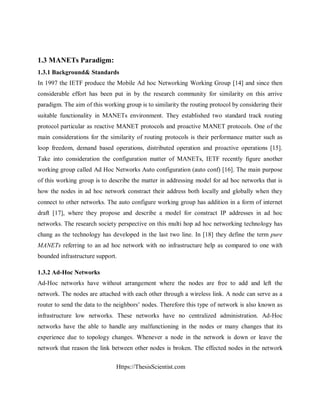 Https://ThesisScientist.com
1.3 MANETs Paradigm:
1.3.1 Background& Standards
In 1997 the IETF produce the Mobile Ad hoc Networking Working Group [14] and since then
considerable effort has been put in by the research community for similarity on this arrive
paradigm. The aim of this working group is to similarity the routing protocol by considering their
suitable functionality in MANETs environment. They established two standard track routing
protocol particular as reactive MANET protocols and proactive MANET protocols. One of the
main considerations for the similarity of routing protocols is their performance matter such as
loop freedom, demand based operations, distributed operation and proactive operations [15].
Take into consideration the configuration matter of MANETs, IETF recently figure another
working group called Ad Hoc Networks Auto configuration (auto conf) [16]. The main purpose
of this working group is to describe the matter in addressing model for ad hoc networks that is
how the nodes in ad hoc network constract their address both locally and globally when they
connect to other networks. The auto configure working group has addition in a form of internet
draft [17], where they propose and describe a model for constract IP addresses in ad hoc
networks. The research society perspective on this multi hop ad hoc networking technology has
chang as the technology has developed in the last two line. In [18] they define the term pure
MANETs referring to an ad hoc network with no infrastructure help as compared to one with
bounded infrastructure support.
1.3.2 Ad-Hoc Networks
Ad-Hoc networks have without arrangement where the nodes are free to add and left the
network. The nodes are attached with each other through a wireless link. A node can serve as a
router to send the data to the neighbors’ nodes. Therefore this type of network is also known as
infrastructure low networks. These networks have no centralized administration. Ad-Hoc
networks have the able to handle any malfunctioning in the nodes or many changes that its
experience due to topology changes. Whenever a node in the network is down or leave the
network that reason the link between other nodes is broken. The effected nodes in the network
 