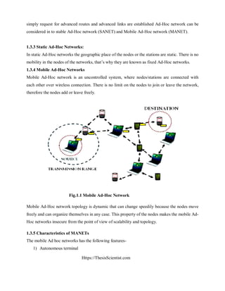 Https://ThesisScientist.com
simply request for advanced routes and advanced links are established Ad-Hoc network can be
considered in to stable Ad-Hoc network (SANET) and Mobile Ad-Hoc network (MANET).
1.3.3 Static Ad-Hoc Networks:
In static Ad-Hoc networks the geographic place of the nodes or the stations are static. There is no
mobility in the nodes of the networks, that’s why they are known as fixed Ad-Hoc networks.
1.3.4 Mobile Ad-Hoc Networks
Mobile Ad-Hoc network is an uncontrolled system, where nodes/stations are connected with
each other over wireless connection. There is no limit on the nodes to join or leave the network,
therefore the nodes add or leave freely.
Fig.1.1 Mobile Ad-Hoc Network
Mobile Ad-Hoc network topology is dynamic that can change speedily because the nodes move
freely and can organize themselves in any case. This property of the nodes makes the mobile Ad-
Hoc networks insecure from the point of view of scalability and topology.
1.3.5 Characteristics of MANETs
The mobile Ad hoc networks has the following features-
1) Autonomous terminal
 
