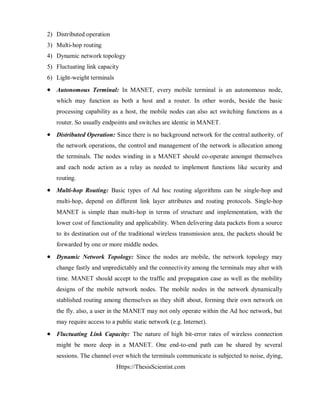 Https://ThesisScientist.com
2) Distributed operation
3) Multi-hop routing
4) Dynamic network topology
5) Fluctuating link capacity
6) Light-weight terminals
 Autonomous Terminal: In MANET, every mobile terminal is an autonomous node,
which may function as both a host and a router. In other words, beside the basic
processing capability as a host, the mobile nodes can also act switching functions as a
router. So usually endpoints and switches are identic in MANET.
 Distributed Operation: Since there is no background network for the central authority. of
the network operations, the control and management of the network is allocation among
the terminals. The nodes winding in a MANET should co-operate amongst themselves
and each node action as a relay as needed to implement functions like security and
routing.
 Multi-hop Routing: Basic types of Ad hoc routing algorithms can be single-hop and
multi-hop, depend on different link layer attributes and routing protocols. Single-hop
MANET is simple than multi-hop in terms of structure and implementation, with the
lower cost of functionality and applicability. When delivering data packets from a source
to its destination out of the traditional wireless transmission area, the packets should be
forwarded by one or more middle nodes.
 Dynamic Network Topology: Since the nodes are mobile, the network topology may
change fastly and unpredictably and the connectivity among the terminals may alter with
time. MANET should accept to the traffic and propagation case as well as the mobility
designs of the mobile network nodes. The mobile nodes in the network dynamically
stablished routing among themselves as they shift about, forming their own network on
the fly. also, a user in the MANET may not only operate within the Ad hoc network, but
may require access to a public static network (e.g. Internet).
 Fluctuating Link Capacity: The nature of high bit-error rates of wireless connection
might be more deep in a MANET. One end-to-end path can be shared by several
sessions. The channel over which the terminals communicate is subjected to noise, dying,
 