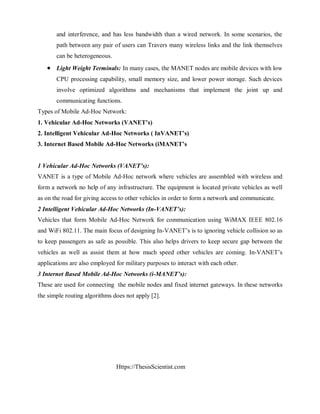 Https://ThesisScientist.com
and interference, and has less bandwidth than a wired network. In some scenarios, the
path between any pair of users can Travers many wireless links and the link themselves
can be heterogeneous.
 Light Weight Terminals: In many cases, the MANET nodes are mobile devices with low
CPU processing capability, small memory size, and lower power storage. Such devices
involve optimized algorithms and mechanisms that implement the joint up and
communicating functions.
Types of Mobile Ad-Hoc Network:
1. Vehicular Ad-Hoc Networks (VANET’s)
2. Intelligent Vehicular Ad-Hoc Networks ( InVANET’s)
3. Internet Based Mobile Ad-Hoc Networks (iMANET’s
1 Vehicular Ad-Hoc Networks (VANET’s):
VANET is a type of Mobile Ad-Hoc network where vehicles are assembled with wireless and
form a network no help of any infrastructure. The equipment is located private vehicles as well
as on the road for giving access to other vehicles in order to form a network and communicate.
2 Intelligent Vehicular Ad-Hoc Networks (In-VANET’s):
Vehicles that form Mobile Ad-Hoc Network for communication using WiMAX IEEE 802.16
and WiFi 802.11. The main focus of designing In-VANET’s is to ignoring vehicle collision so as
to keep passengers as safe as possible. This also helps drivers to keep secure gap between the
vehicles as well as assist them at how much speed other vehicles are coming. In-VANET’s
applications are also employed for military purposes to interact with each other.
3 Internet Based Mobile Ad-Hoc Networks (i-MANET’s):
These are used for connecting the mobile nodes and fixed internet gateways. In these networks
the simple routing algorithms does not apply [2].
 