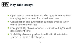 Key Take-aways
Open source security tools may be right for teams who
are trying to show need for more investment
Consolidation and automation can help small security
teams do more with less
Configurability allows for novel uses without significant
development time
Scalability allows any educational institution to tailor
system to the size of enterprise
13
 