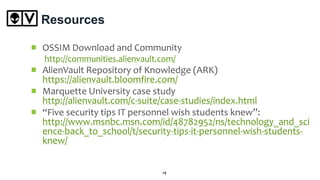 Resources
OSSIM Download and Community
http://communities.alienvault.com/
AlienVault Repository of Knowledge (ARK)
https://alienvault.bloomfire.com/
Marquette University case study
http://alienvault.com/c-suite/case-studies/index.html
“Five security tips IT personnel wish students knew”:
http://www.msnbc.msn.com/id/48782952/ns/technology_and_sci
ence-back_to_school/t/security-tips-it-personnel-wish-students-
knew/
14
 