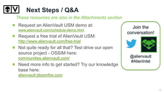Next Steps / Q&A
Request an AlienVault USM demo at:
www.alienvault.com/schedule-demo.html
Request a free trial of AlienVault USM:
http://www.alienvault.com/free-trial
Not quite ready for all that? Test drive our open
source project - OSSIM here:
communities.alienvault.com/
Need more info to get started? Try our knowledge
base here:
alienvault.bloomfire.com
These resources are also in the Attachments section
Join the
conversation!
@alienvault
#AlienIntel
15
 