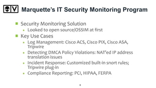 Marquette’s IT Security Monitoring Program
Security Monitoring Solution
Looked to open source/OSSIM at first
Key Use Cases
Log Management: Cisco ACS, Cisco PIX, Cisco ASA,
Tripwire
Detecting DMCA Policy Violations: NAT’ed IP address
translation issues
Incident Response: Customized built-in snort rules;
Tripwire plug-in
Compliance Reporting: PCI, HIPAA, FERPA
8
 