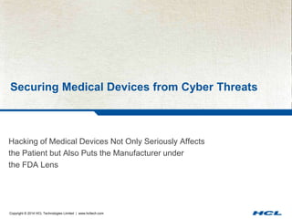 Securing Medical Devices from Cyber Threats 
Hacking of Medical Devices Not Only Seriously Affects 
the Patient but Also Puts the Manufacturer under 
the FDA Lens 
Copyright © 2014 HCL Technologies Limited | www.hcltech.com 
 