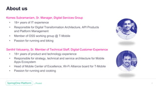 Unless otherwise indicated, these slides are © 2013 -2018 Pivotal Software, Inc. and licensed under a Creative Commons
Attribution-NonCommercial license: http://creativecommons.org/licenses/by -nc/3.0/
About us
Komes Subramaniam, Sr. Manager, Digital Services Group
• 18+ years of IT experience
• Responsible for Digital Transformation Architecture, API Products
and Platform Management
• Member of OSS working group @ T-Mobile
• Passion for running and biking
2
Senthil Velusamy, Sr. Member of Technical Staff, Digital Customer Experience
• 18+ years of product and technology experience
• Responsible for strategy, technical and service architecture for Mobile
Apps Ecosystem
• Head of Mobile Center of Excellence, Wi-Fi Alliance board for T-Mobile
• Passion for running and cooking
 