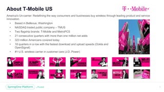About T-Mobile US
America's Un-carrier: Redefining the way consumers and businesses buy wireless through leading product and service
innovation.
• Based in Bellevue, Washington
• NASDAQ traded public company – TMUS
• Two flagship brands: T-Mobile and MetroPCS
• 21 consecutive quarters with more than one million net adds
• 323 million Americans covered today
• 18 quarters in a row with the fastest download and upload speeds (Ookla and
OpenSignal)
• #1 U.S. wireless carrier in customer care (J.D. Power)
3
 