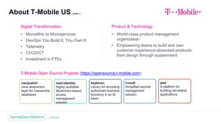 About T-Mobile US (cont..)
4
T-Mobile Open Source Projects (https://opensource.t-mobile.com)
Digital Transformation
• Monolithic to Microservices
• DevOps You Build It, You Own It
• Telemetry
• CI/CD/CT
• Investment in FTEs
Product & Technology
• World-class product management
organization
• Empowering teams to build and own
customer experience-obsessed products
from design through sustainment
casquatch:
Java abstraction
layer for Cassandra
databases
next-identity:
Highly auditable
blockchain-based,
access
management
solution
keybiner:
Library for encoding
authorized business
functions in an ID
token
t-vault:
Simplified secrets
management
solution
jazz:
A platform for
building serverless
applications
 