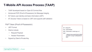 Unless otherwise indicated, these slides are © 2013 -2018 Pivotal Software, Inc. and licensed under a Creative Commons
Attribution-NonCommercial license: http://creativecommons.org/licenses/by -nc/3.0/
T-Mobile API Access Process (TAAP)
• TAAP developed based on Open ID Connect flow
• Introduced POP (Proof of Possession) for Message Integrity
• ID Tokens user identity and basic information (JWT)
• AT (Access Token) is based on JWT and supports self-validation
PoP Token (Proof of Possession)
• JWT Format
• Claims include:
• Request Payload
• Header Parameters
• Signed by Client’s Private Key
{
"iat": 1xx6yyy776,
"exp": 1aabc435ddee,
"ehts": "authorization; content-type, uri",
"edts":
"109e2ee7xxbbvvefe457bbe3c1065e3
c510744511cnbvg411e956ea836370
d605"
}
 