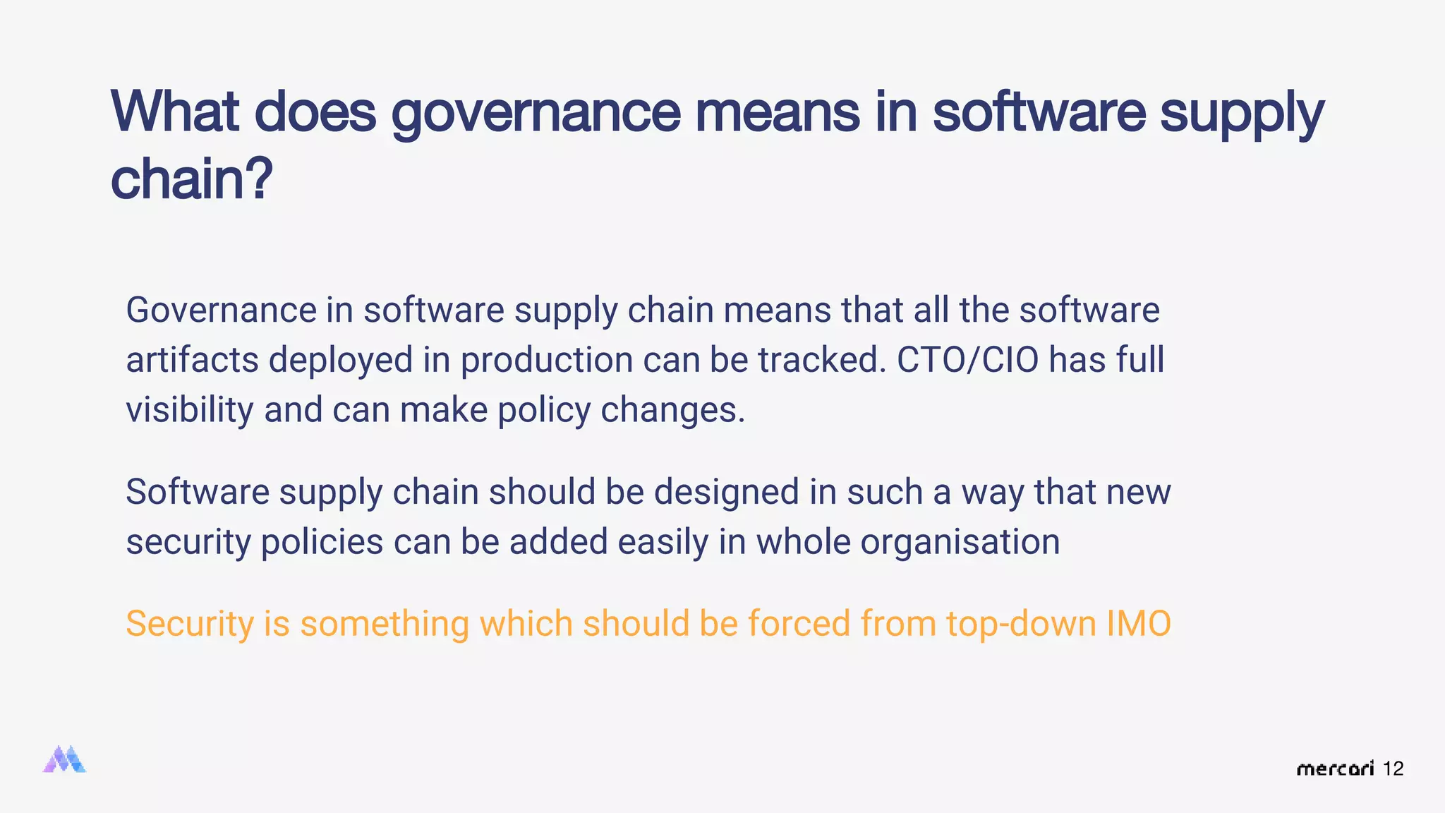 12
Governance in software supply chain means that all the software
artifacts deployed in production can be tracked. CTO/CIO has full
visibility and can make policy changes.
Software supply chain should be designed in such a way that new
security policies can be added easily in whole organisation
Security is something which should be forced from top-down IMO
What does governance means in software supply
chain?
 