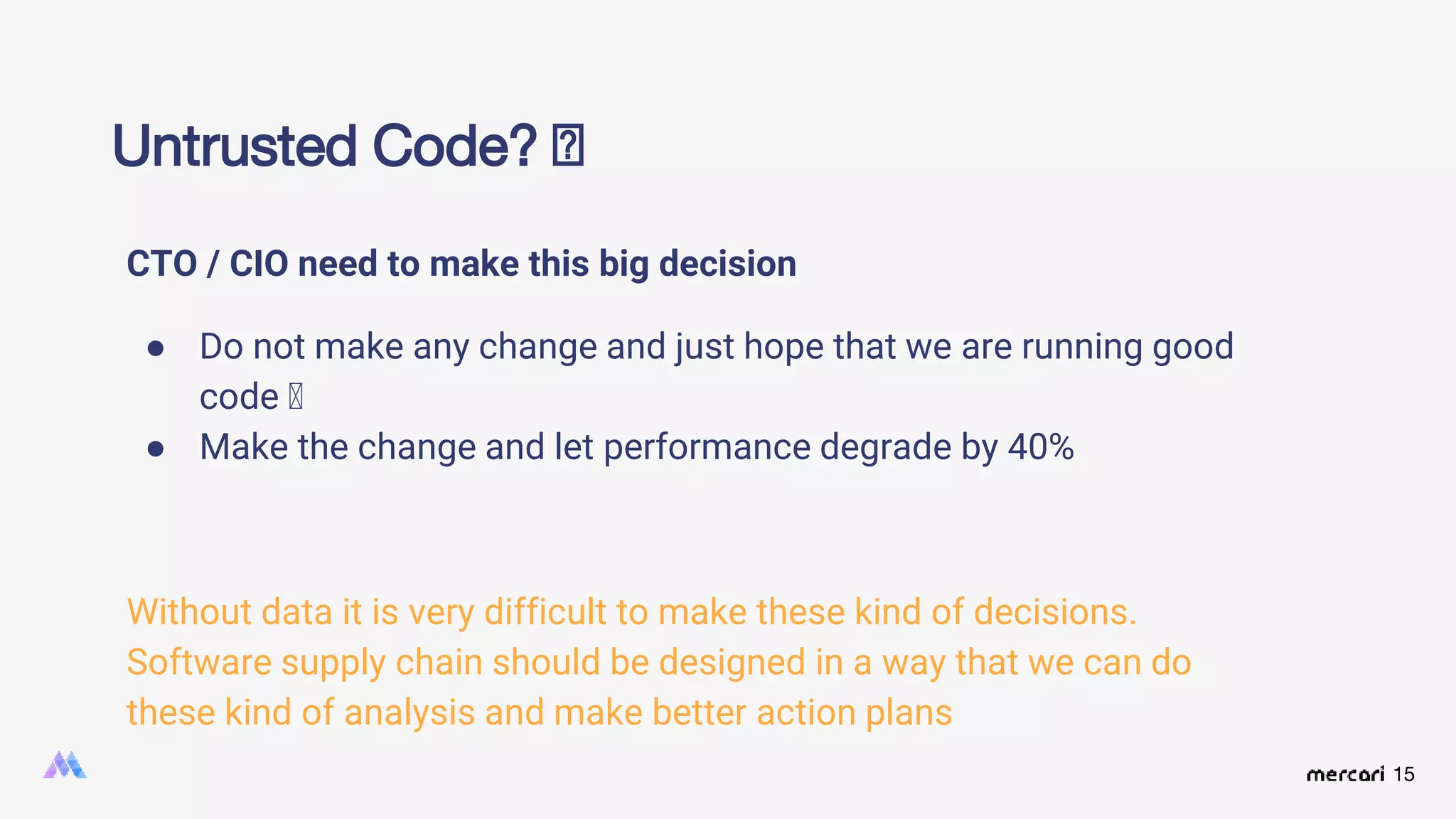 15
CTO / CIO need to make this big decision
● Do not make any change and just hope that we are running good
code 🤞
● Make the change and let performance degrade by 40%
Without data it is very difficult to make these kind of decisions.
Software supply chain should be designed in a way that we can do
these kind of analysis and make better action plans
Untrusted Code? 🤔
 
