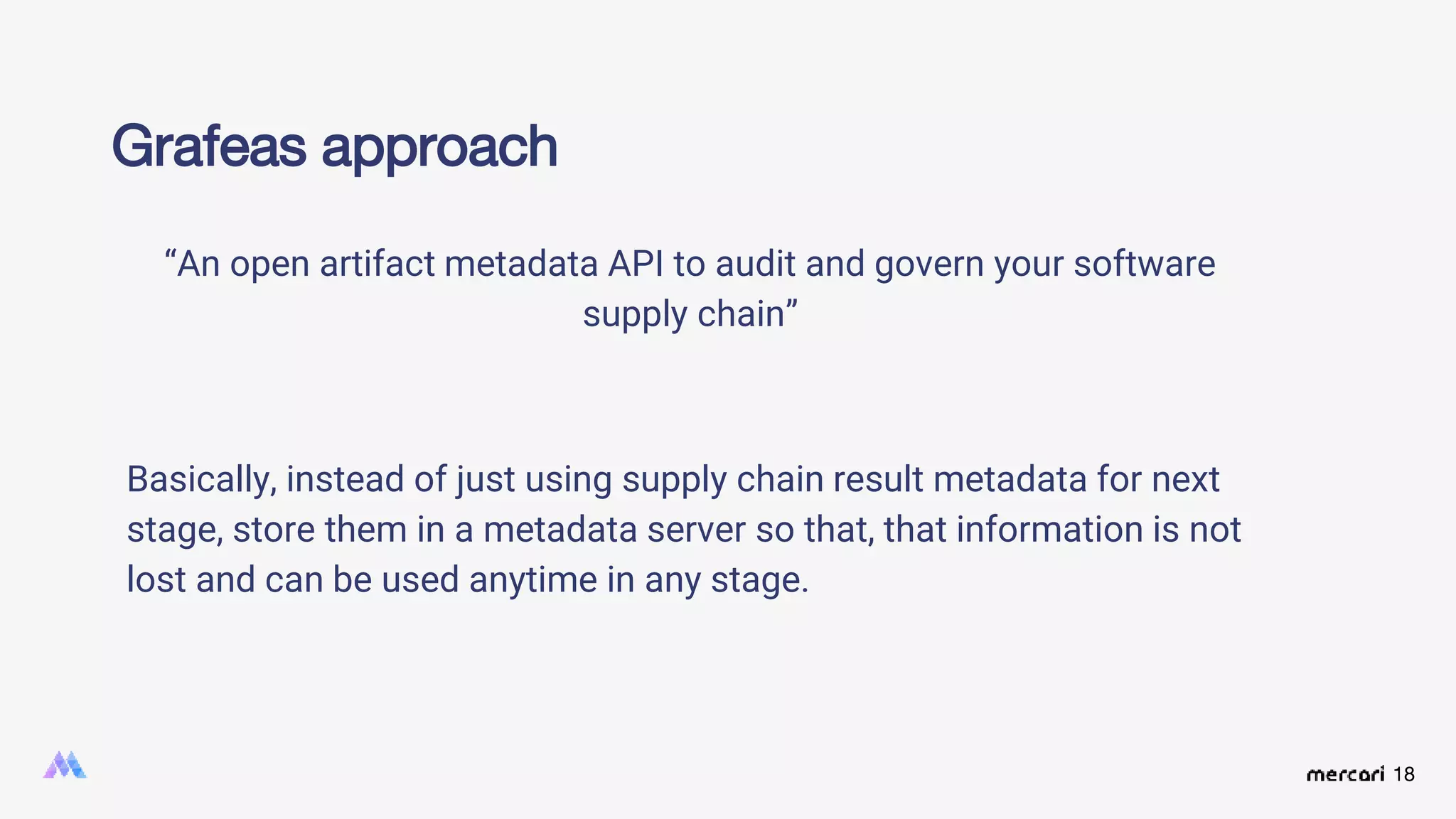 18
Grafeas approach
“An open artifact metadata API to audit and govern your software
supply chain”
Basically, instead of just using supply chain result metadata for next
stage, store them in a metadata server so that, that information is not
lost and can be used anytime in any stage.
 