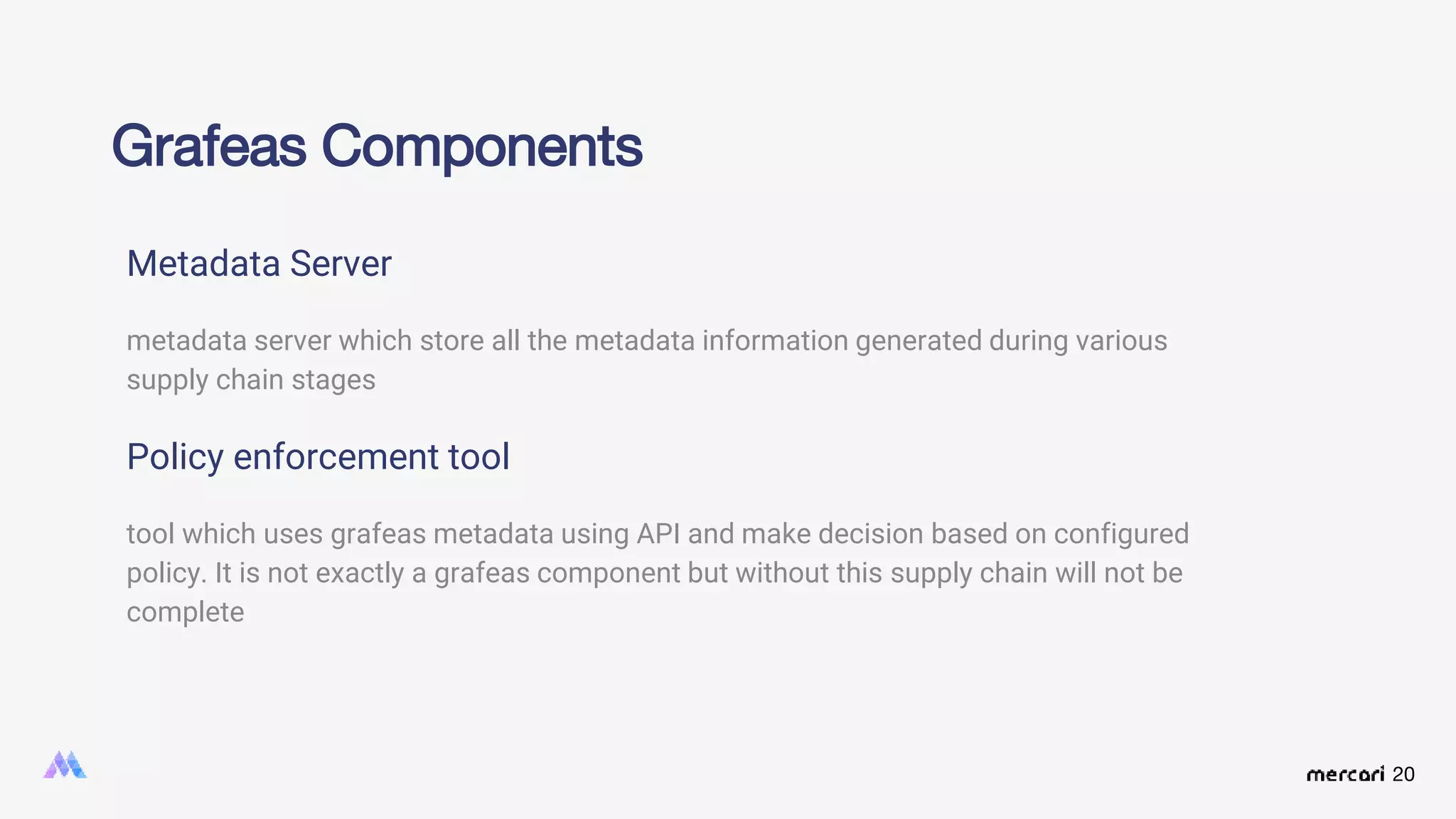 20
Grafeas Components
Metadata Server
metadata server which store all the metadata information generated during various
supply chain stages
Policy enforcement tool
tool which uses grafeas metadata using API and make decision based on configured
policy. It is not exactly a grafeas component but without this supply chain will not be
complete
 