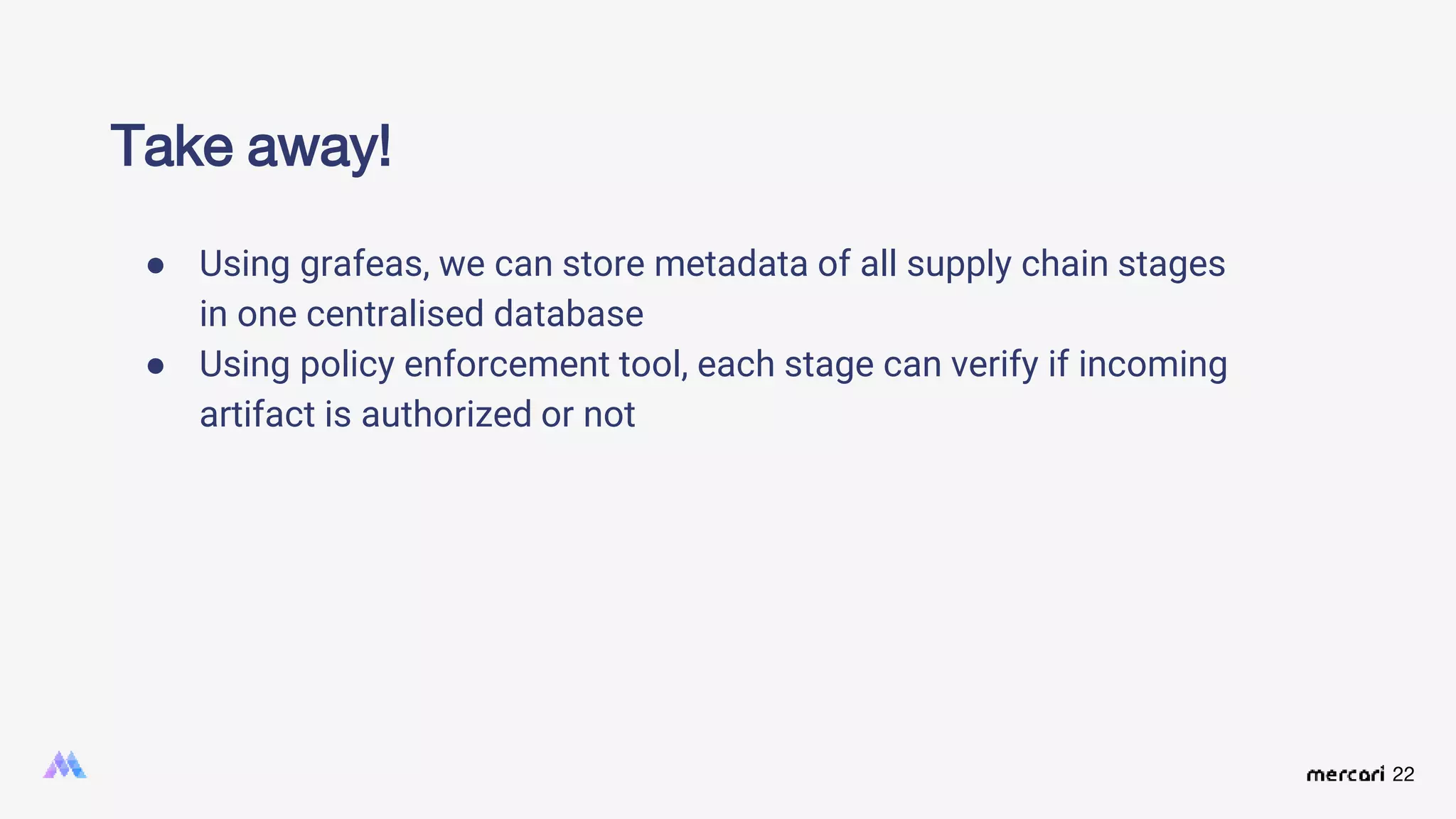 22
Take away!
● Using grafeas, we can store metadata of all supply chain stages
in one centralised database
● Using policy enforcement tool, each stage can verify if incoming
artifact is authorized or not
 