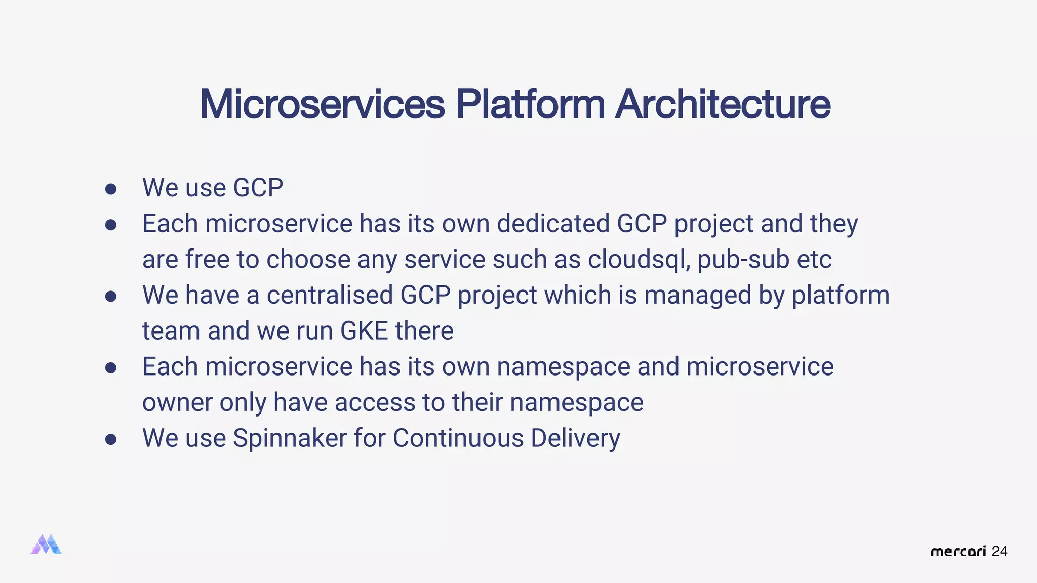 24
Microservices Platform Architecture
● We use GCP
● Each microservice has its own dedicated GCP project and they
are free to choose any service such as cloudsql, pub-sub etc
● We have a centralised GCP project which is managed by platform
team and we run GKE there
● Each microservice has its own namespace and microservice
owner only have access to their namespace
● We use Spinnaker for Continuous Delivery
 