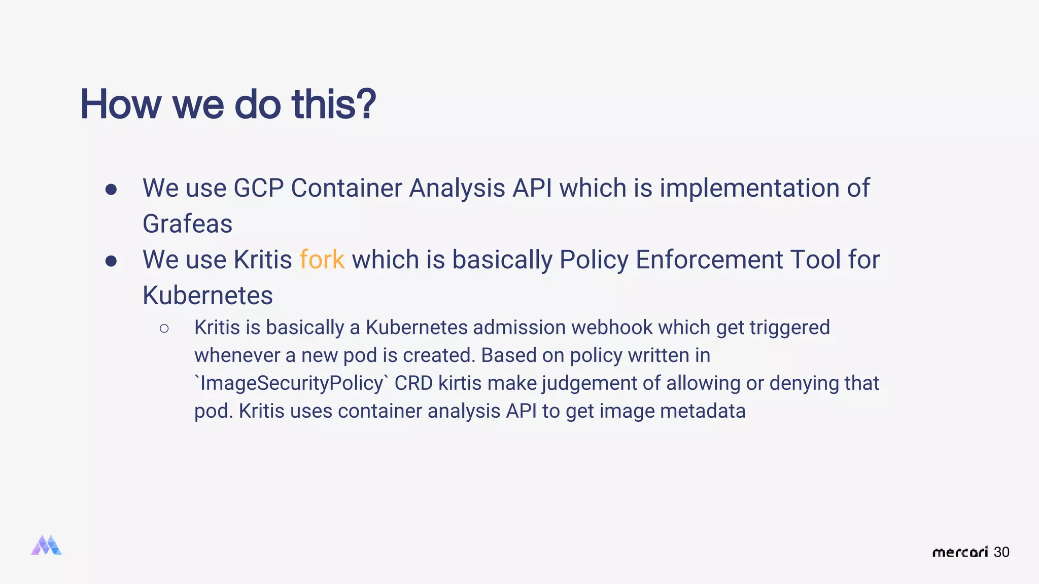 30
● We use GCP Container Analysis API which is implementation of
Grafeas
● We use Kritis fork which is basically Policy Enforcement Tool for
Kubernetes
○ Kritis is basically a Kubernetes admission webhook which get triggered
whenever a new pod is created. Based on policy written in
`ImageSecurityPolicy` CRD kirtis make judgement of allowing or denying that
pod. Kritis uses container analysis API to get image metadata
How we do this?
 