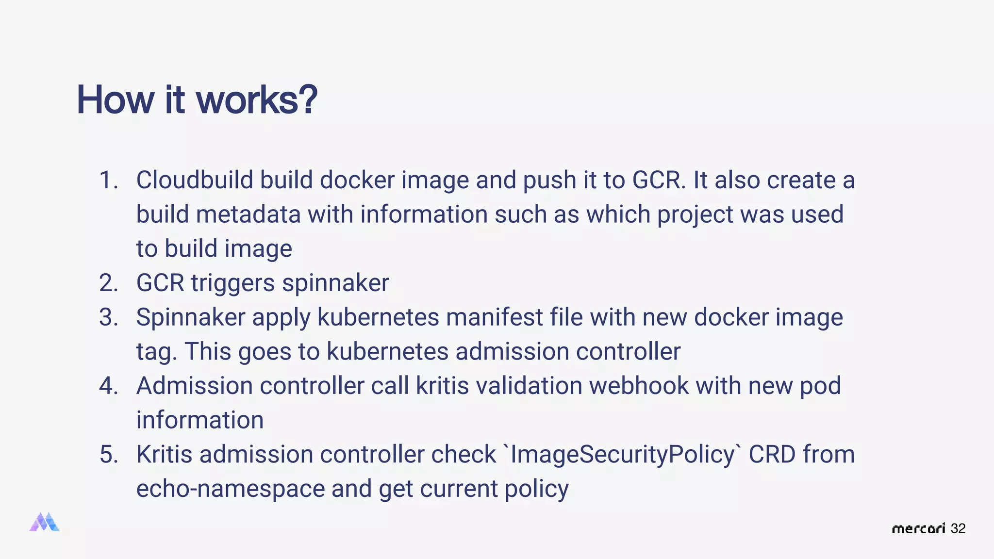 32
How it works?
1. Cloudbuild build docker image and push it to GCR. It also create a
build metadata with information such as which project was used
to build image
2. GCR triggers spinnaker
3. Spinnaker apply kubernetes manifest file with new docker image
tag. This goes to kubernetes admission controller
4. Admission controller call kritis validation webhook with new pod
information
5. Kritis admission controller check `ImageSecurityPolicy` CRD from
echo-namespace and get current policy
 