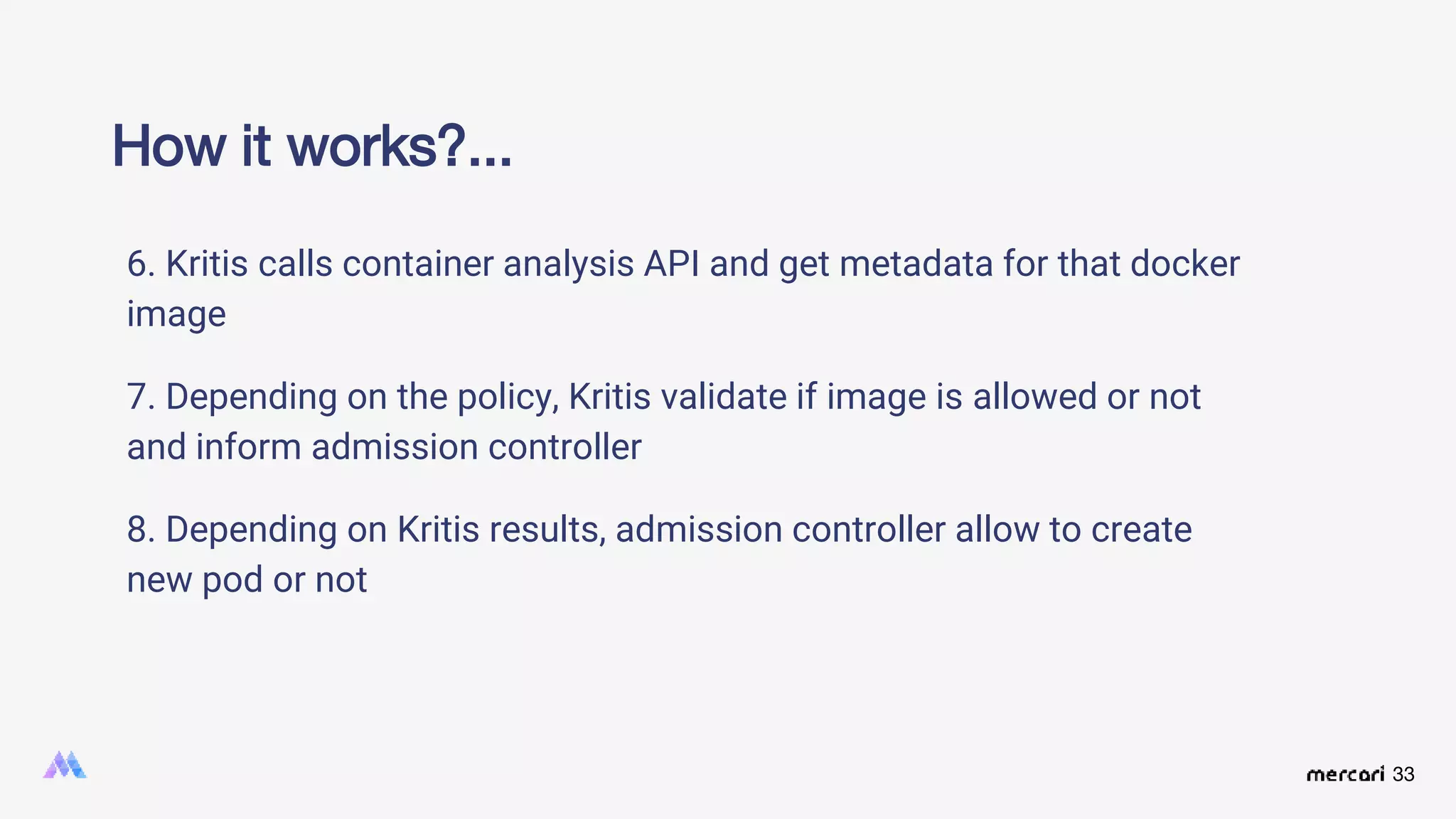 33
6. Kritis calls container analysis API and get metadata for that docker
image
7. Depending on the policy, Kritis validate if image is allowed or not
and inform admission controller
8. Depending on Kritis results, admission controller allow to create
new pod or not
How it works?...
 