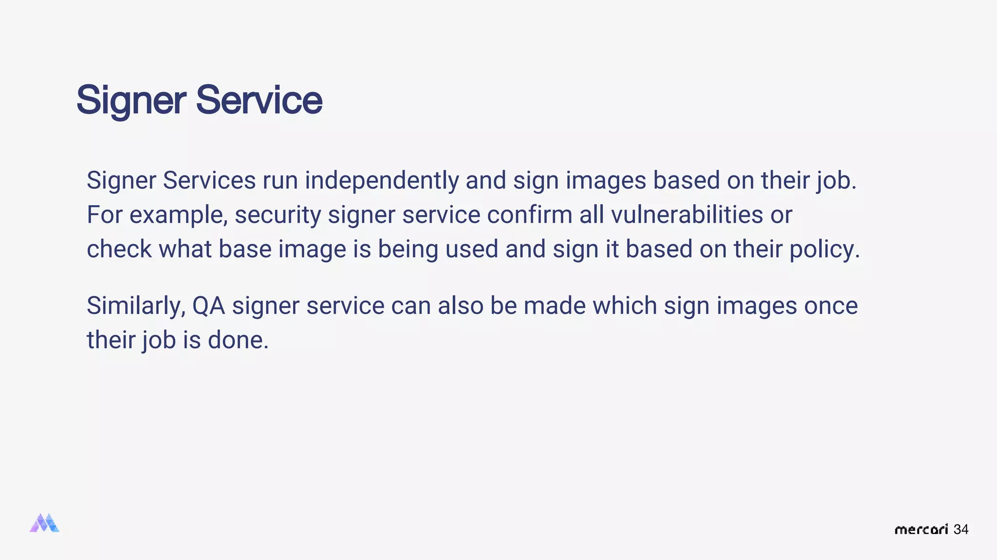 34
Signer Service
Signer Services run independently and sign images based on their job.
For example, security signer service confirm all vulnerabilities or
check what base image is being used and sign it based on their policy.
Similarly, QA signer service can also be made which sign images once
their job is done.
 