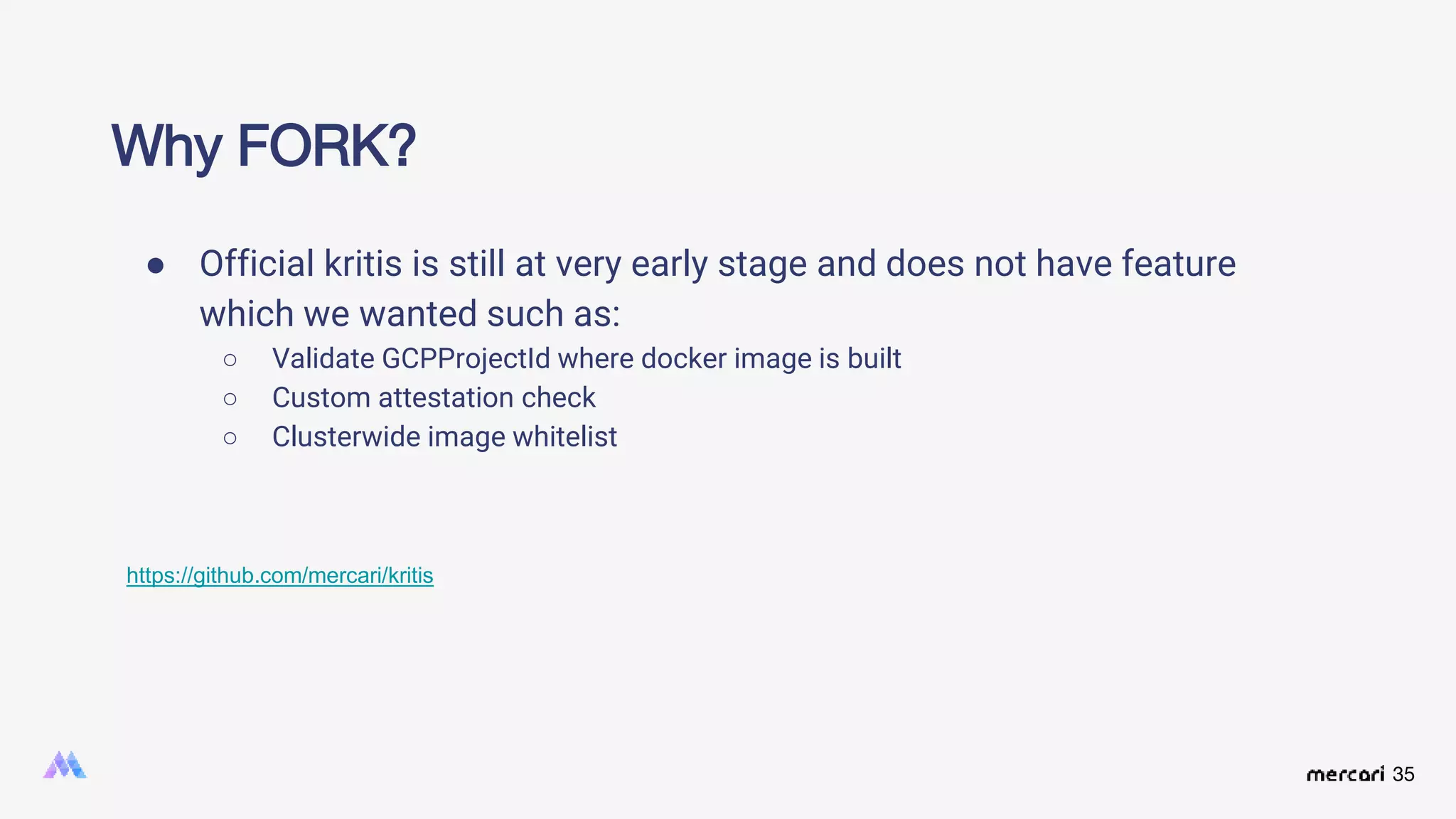 35
Why FORK?
● Official kritis is still at very early stage and does not have feature
which we wanted such as:
○ Validate GCPProjectId where docker image is built
○ Custom attestation check
○ Clusterwide image whitelist
https://github.com/mercari/kritis
 