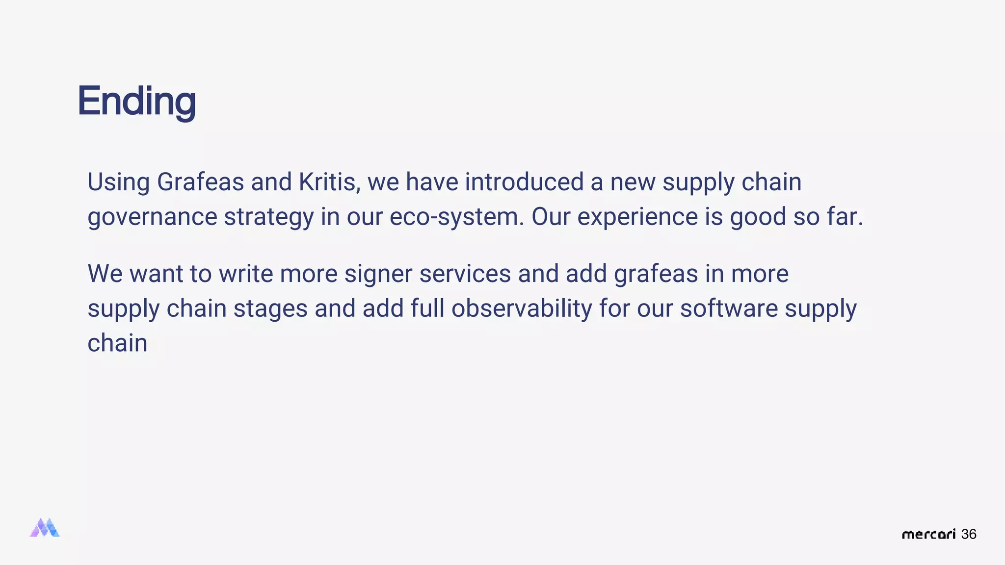 36
Ending
Using Grafeas and Kritis, we have introduced a new supply chain
governance strategy in our eco-system. Our experience is good so far.
We want to write more signer services and add grafeas in more
supply chain stages and add full observability for our software supply
chain
 