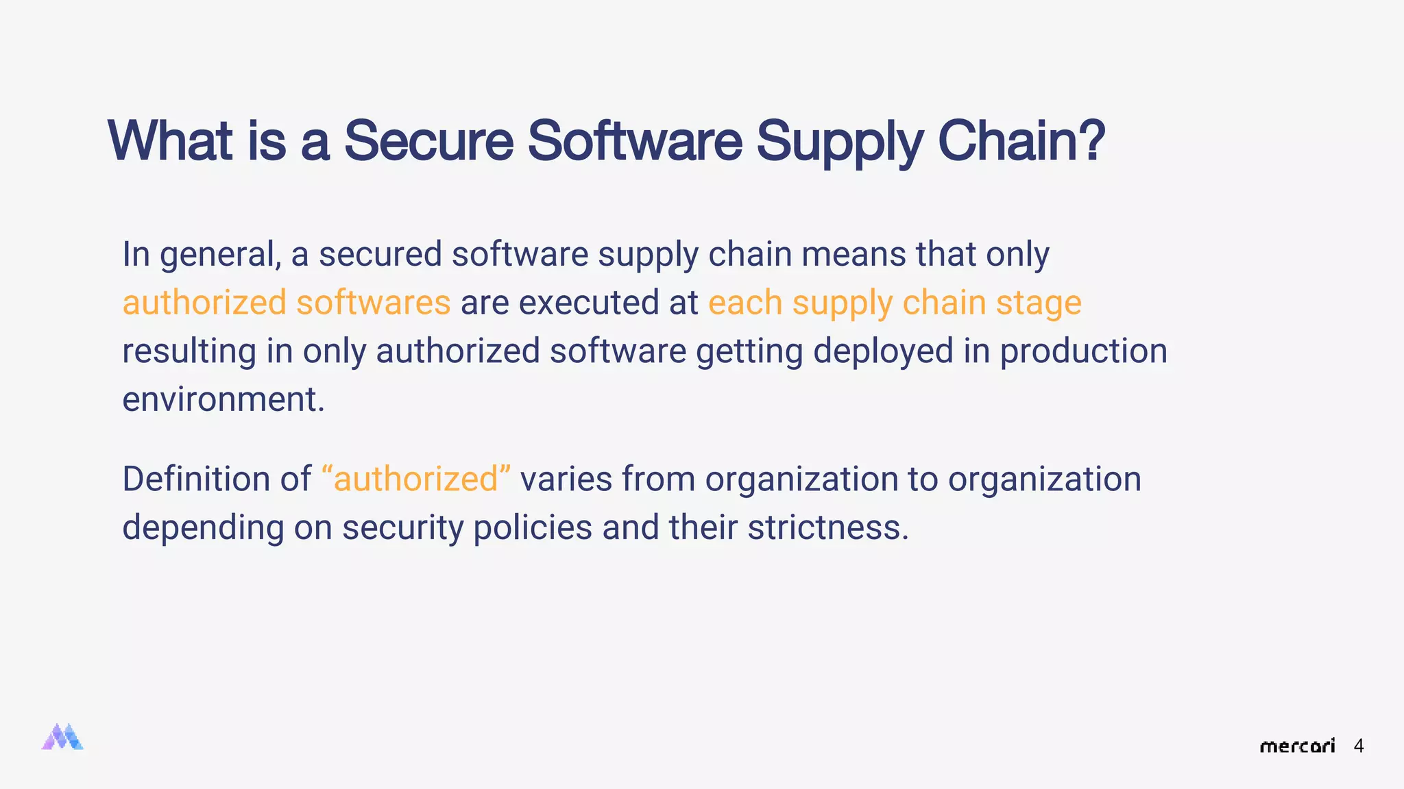 4
In general, a secured software supply chain means that only
authorized softwares are executed at each supply chain stage
resulting in only authorized software getting deployed in production
environment.
Definition of “authorized” varies from organization to organization
depending on security policies and their strictness.
What is a Secure Software Supply Chain?
 