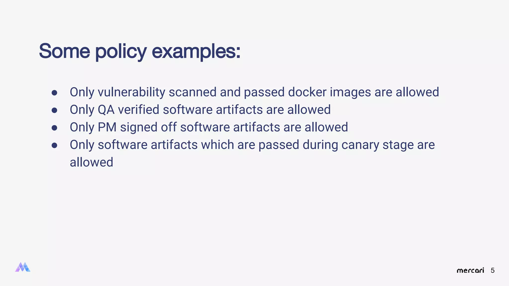 5
Some policy examples:
● Only vulnerability scanned and passed docker images are allowed
● Only QA verified software artifacts are allowed
● Only PM signed off software artifacts are allowed
● Only software artifacts which are passed during canary stage are
allowed
 