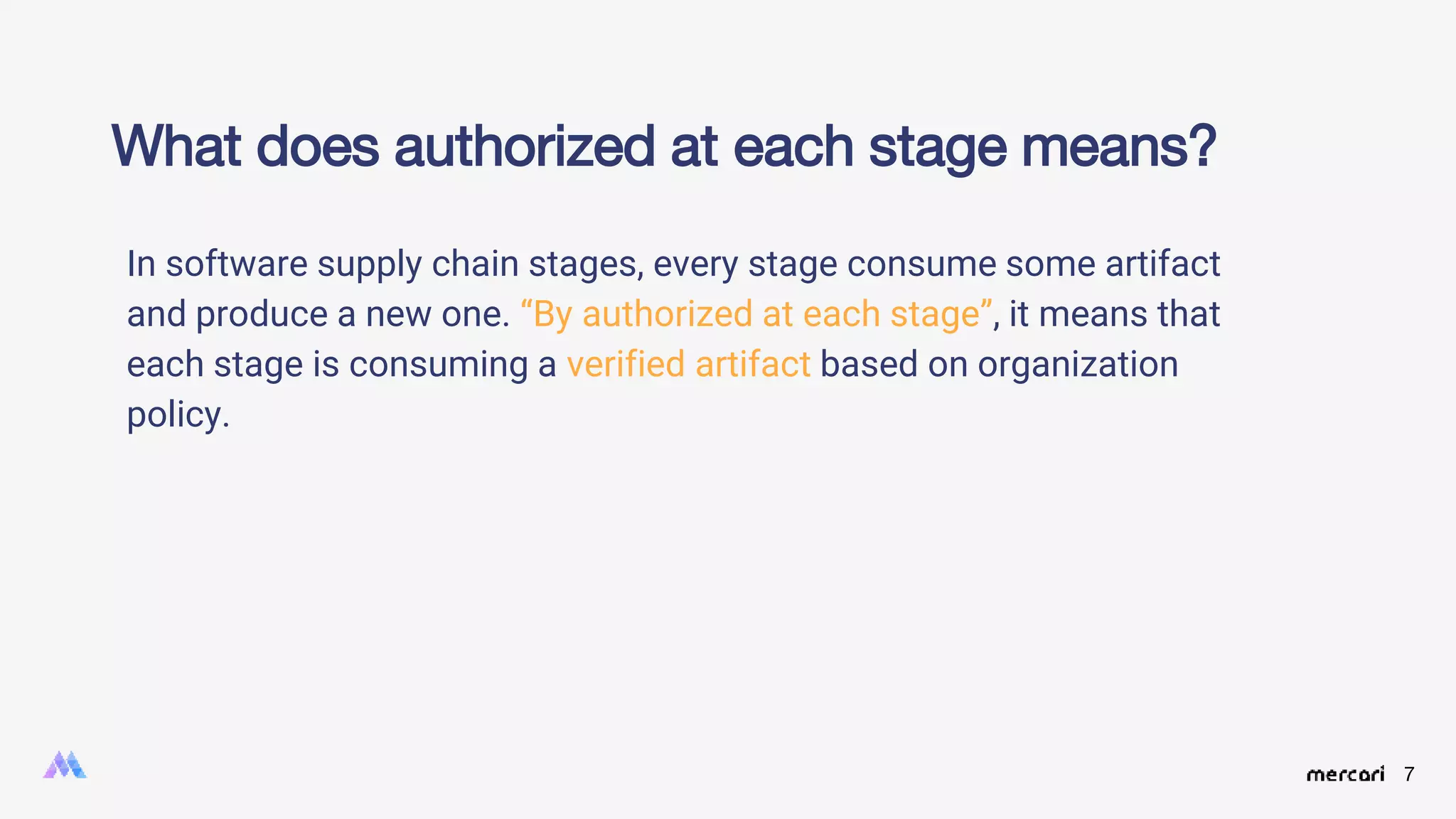 7
In software supply chain stages, every stage consume some artifact
and produce a new one. “By authorized at each stage”, it means that
each stage is consuming a verified artifact based on organization
policy.
What does authorized at each stage means?
 