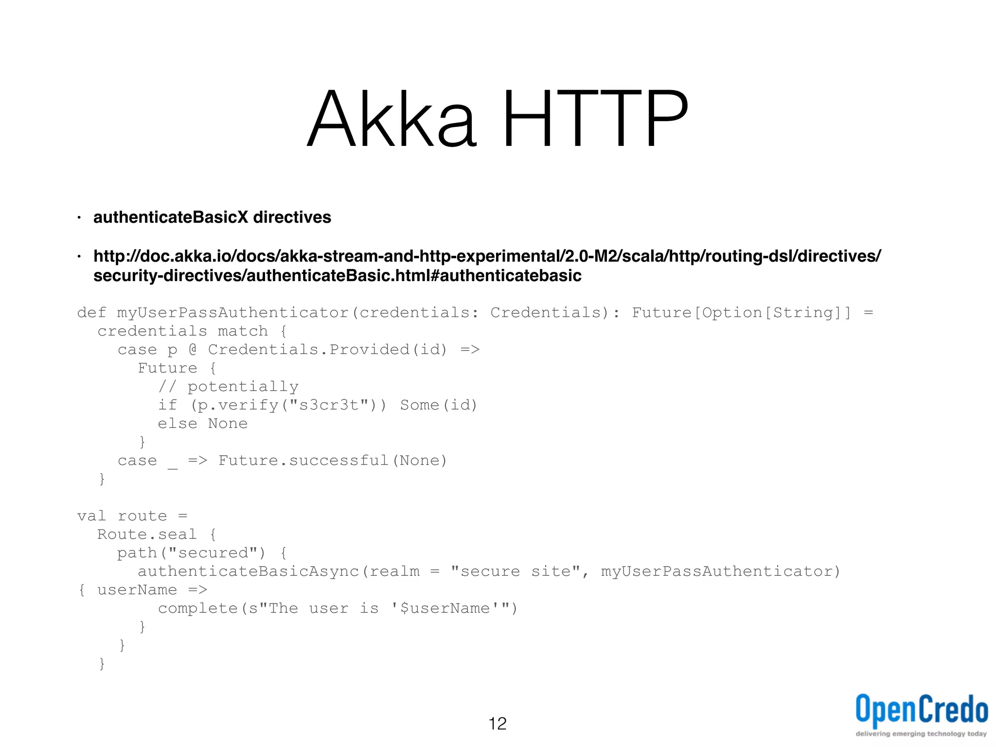 Akka HTTP
• authenticateBasicX directives
• http://doc.akka.io/docs/akka-stream-and-http-experimental/2.0-M2/scala/http/routing-dsl/directives/
security-directives/authenticateBasic.html#authenticatebasic
def myUserPassAuthenticator(credentials: Credentials): Future[Option[String]] =
credentials match {
case p @ Credentials.Provided(id) =>
Future {
// potentially
if (p.verify("s3cr3t")) Some(id)
else None
}
case _ => Future.successful(None)
}
val route =
Route.seal {
path("secured") {
authenticateBasicAsync(realm = "secure site", myUserPassAuthenticator)
{ userName =>
complete(s"The user is '$userName'")
}
}
}
12
 