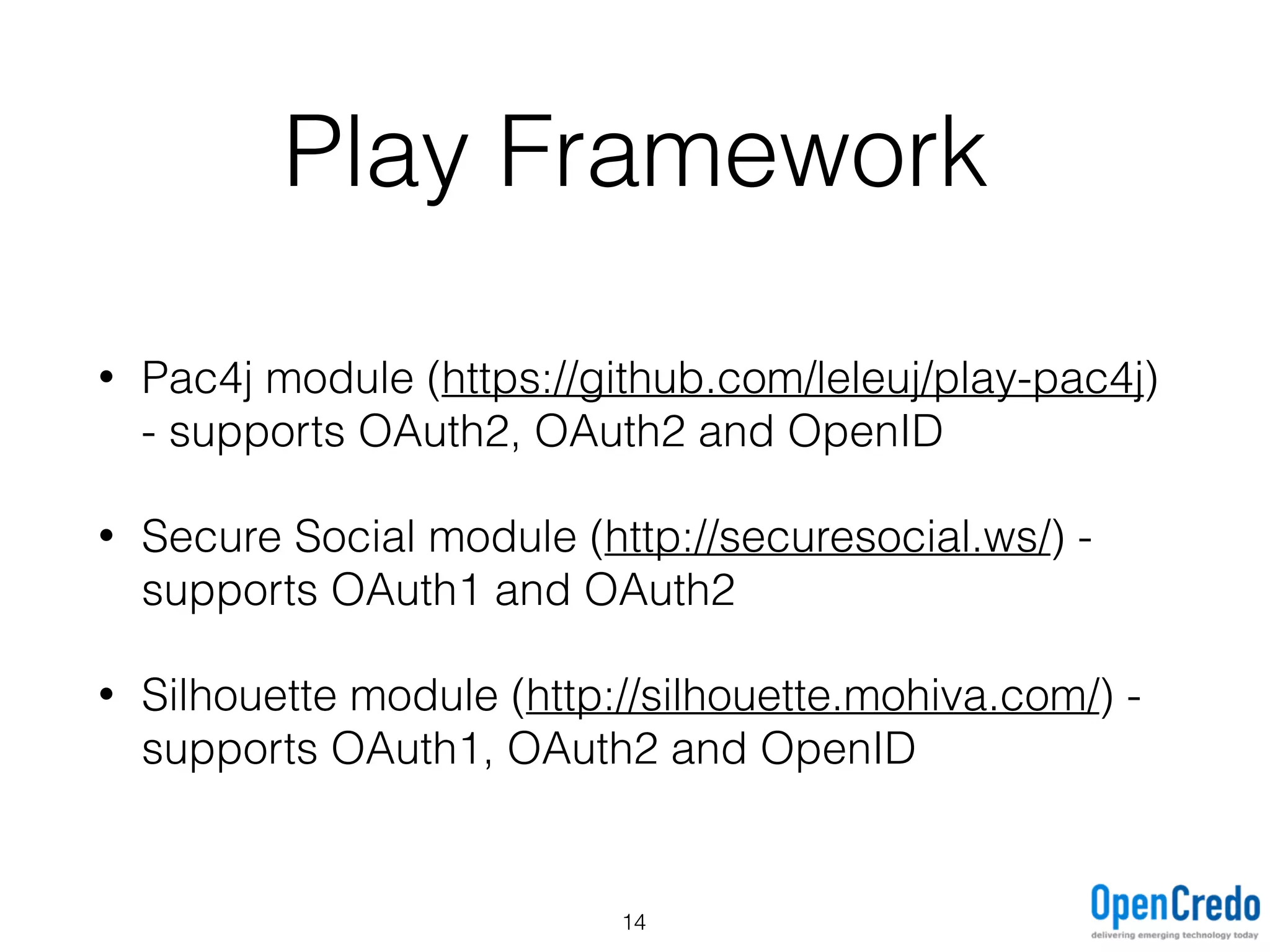 Play Framework
• Pac4j module (https://github.com/leleuj/play-pac4j)
- supports OAuth2, OAuth2 and OpenID
• Secure Social module (http://securesocial.ws/) -
supports OAuth1 and OAuth2
• Silhouette module (http://silhouette.mohiva.com/) -
supports OAuth1, OAuth2 and OpenID
14
 